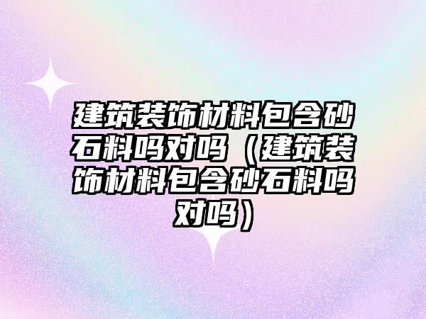 建筑裝飾材料包含砂石料嗎對嗎（建筑裝飾材料包含砂石料嗎對嗎）