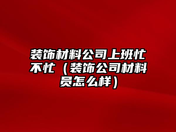 裝飾材料公司上班忙不忙（裝飾公司材料員怎么樣）