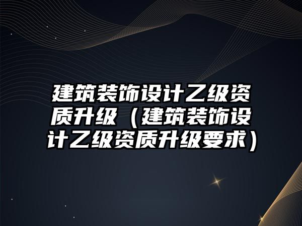 建筑裝飾設計乙級資質升級（建筑裝飾設計乙級資質升級要求）