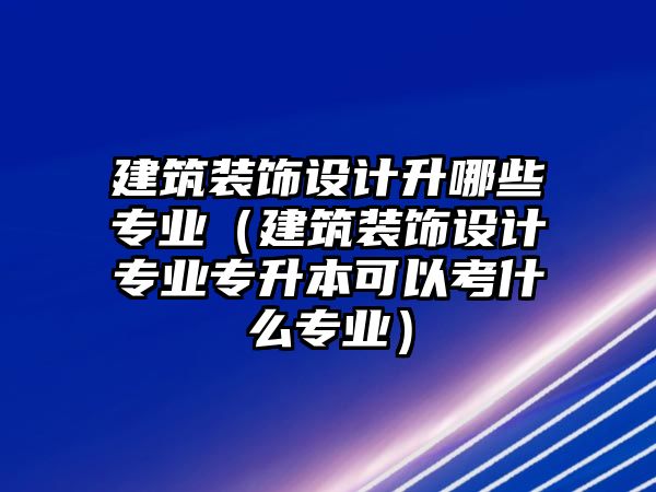 建筑裝飾設計升哪些專業（建筑裝飾設計專業專升本可以考什么專業）