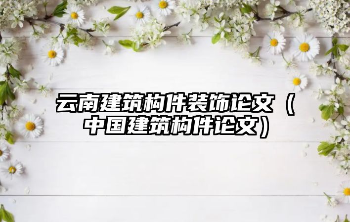 云南建筑構件裝飾論文（中國建筑構件論文）