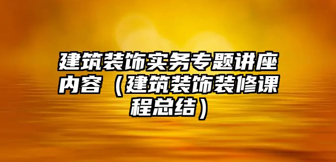 建筑裝飾實(shí)務(wù)專題講座內(nèi)容（建筑裝飾裝修課程總結(jié)）