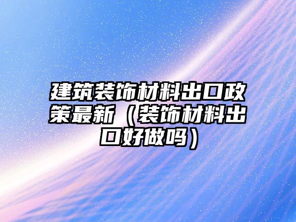 建筑裝飾材料出口政策最新（裝飾材料出口好做嗎）