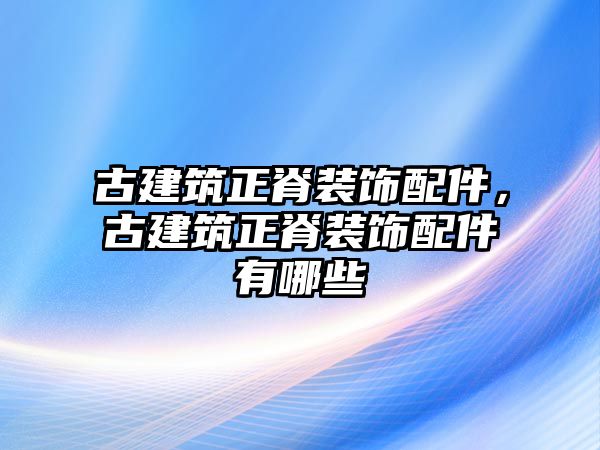 古建筑正脊裝飾配件，古建筑正脊裝飾配件有哪些