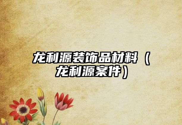 龍利源裝飾品材料（龍利源案件）