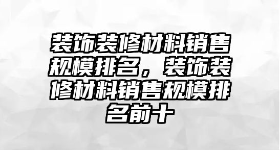 裝飾裝修材料銷售規模排名，裝飾裝修材料銷售規模排名前十