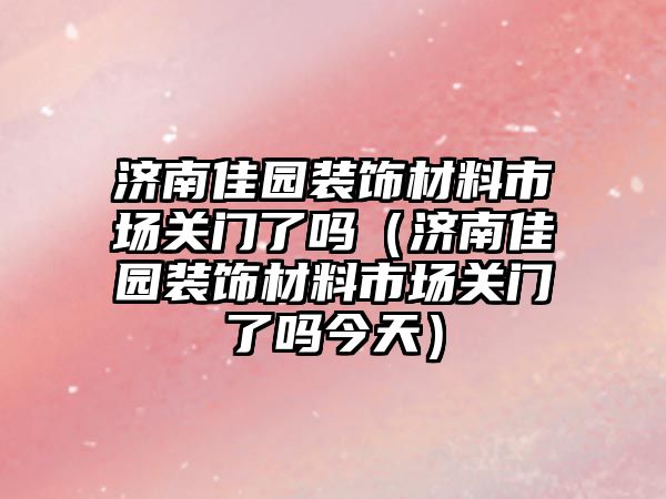 濟南佳園裝飾材料市場關(guān)門了嗎（濟南佳園裝飾材料市場關(guān)門了嗎今天）