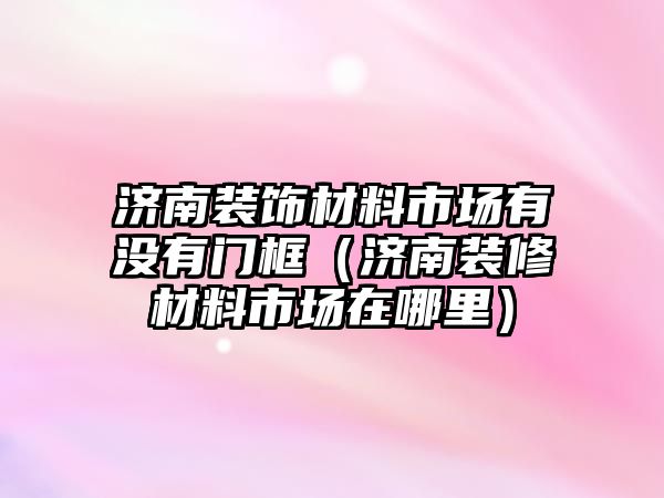 濟南裝飾材料市場有沒有門框（濟南裝修材料市場在哪里）