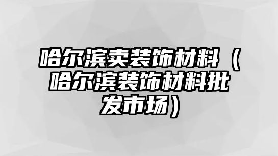 哈爾濱賣裝飾材料（哈爾濱裝飾材料批發市場）