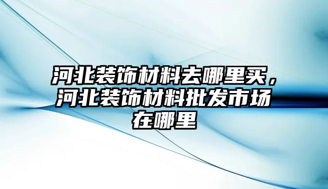 河北裝飾材料去哪里買，河北裝飾材料批發市場在哪里